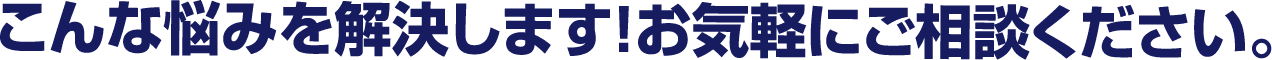 こんな悩みを解決します！お気軽にご相談ください。