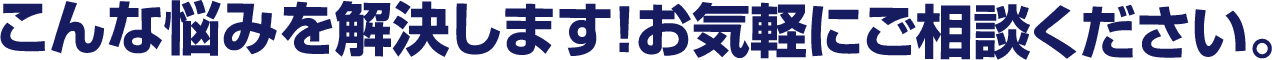 こんな悩みを解決します！お気軽にご相談ください。